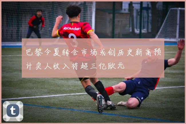 巴黎今夏转会市场或创历史新高预计卖人收入将超三亿欧元