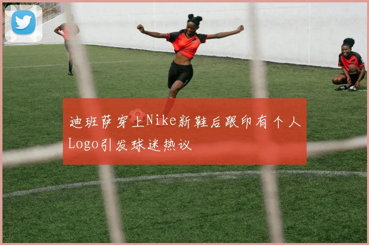 迪班萨穿上Nike新鞋后跟印有个人Logo引发球迷热议