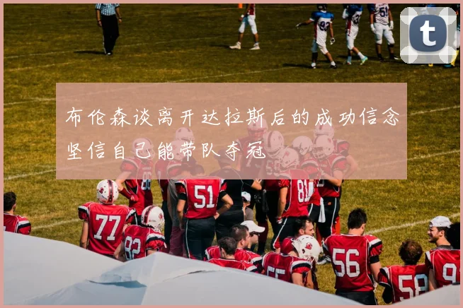 布伦森谈离开达拉斯后的成功信念坚信自己能带队夺冠