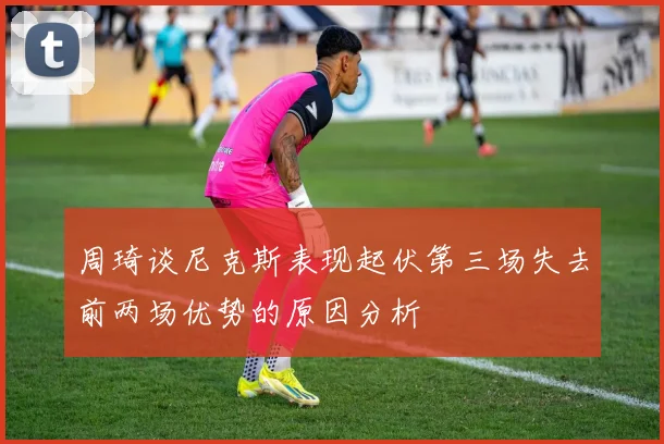 周琦谈尼克斯表现起伏第三场失去前两场优势的原因分析