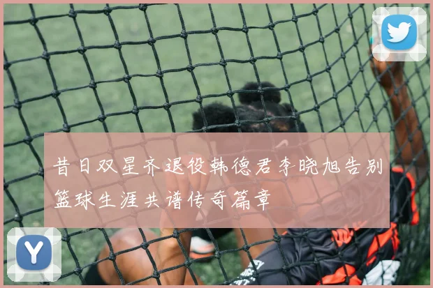 昔日双星齐退役韩德君李晓旭告别篮球生涯共谱传奇篇章
