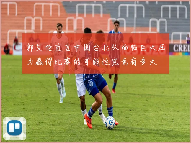 郭艾伦直言中国台北队面临巨大压力赢得比赛的可能性究竟有多大