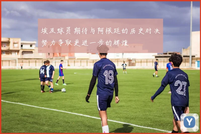 埃及球员期待与阿根廷的历史对决努力争取更进一步的辉煌