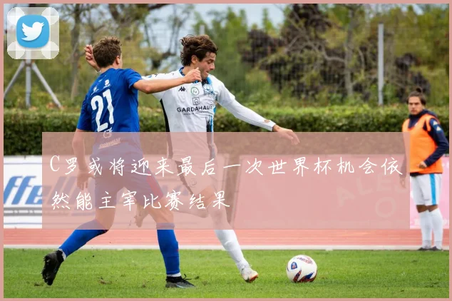 C罗或将迎来最后一次世界杯机会依然能主宰比赛结果