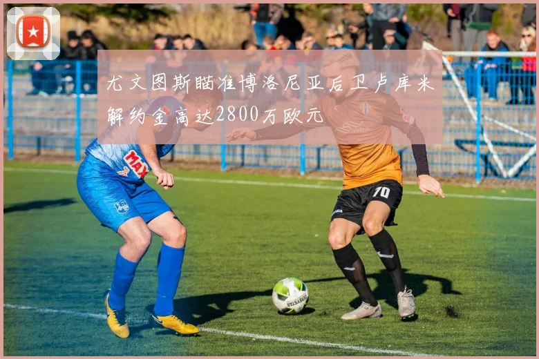 尤文图斯瞄准博洛尼亚后卫卢库米解约金高达2800万欧元