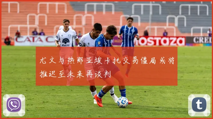 尤文与热那亚埃卡托交易僵局或将推迟至未来再谈判