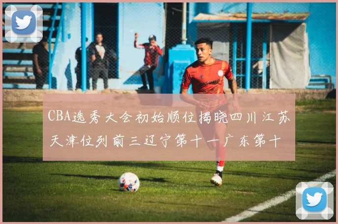 CBA选秀大会初始顺位揭晓四川江苏天津位列前三辽宁第十一广东第十六