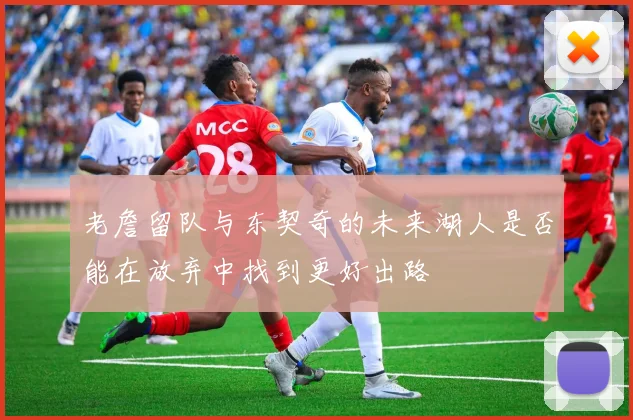 老詹留队与东契奇的未来湖人是否能在放弃中找到更好出路