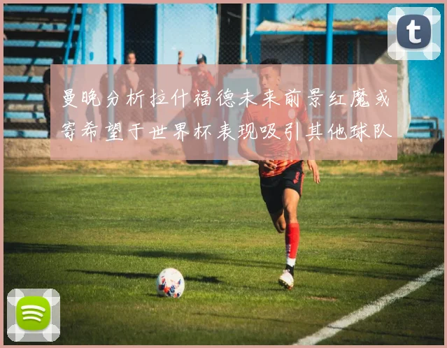 曼晚分析拉什福德未来前景红魔或寄希望于世界杯表现吸引其他球队