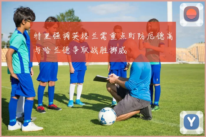 特里强调英格兰需重点盯防厄德高与哈兰德争取战胜挪威