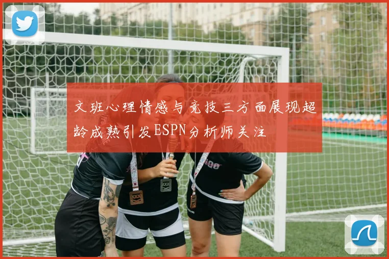 文班心理情感与竞技三方面展现超龄成熟引发ESPN分析师关注