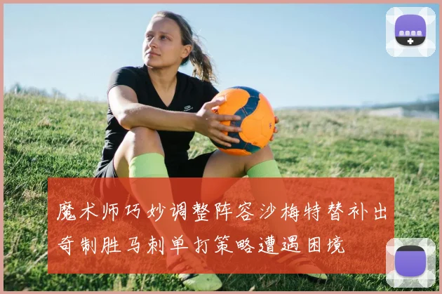 魔术师巧妙调整阵容沙梅特替补出奇制胜马刺单打策略遭遇困境