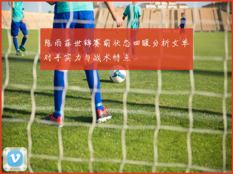 陈雨菲世锦赛前状态回暖分析女单对手实力与战术特点
