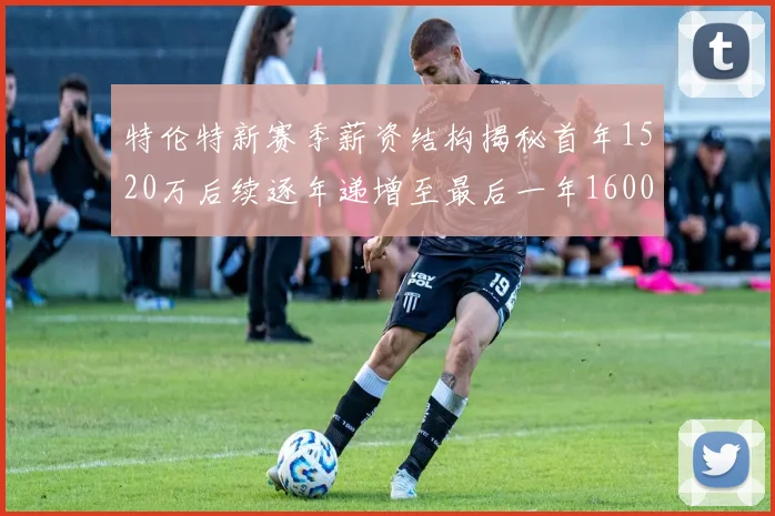 特伦特新赛季薪资结构揭秘首年1520万后续逐年递增至最后一年1600万