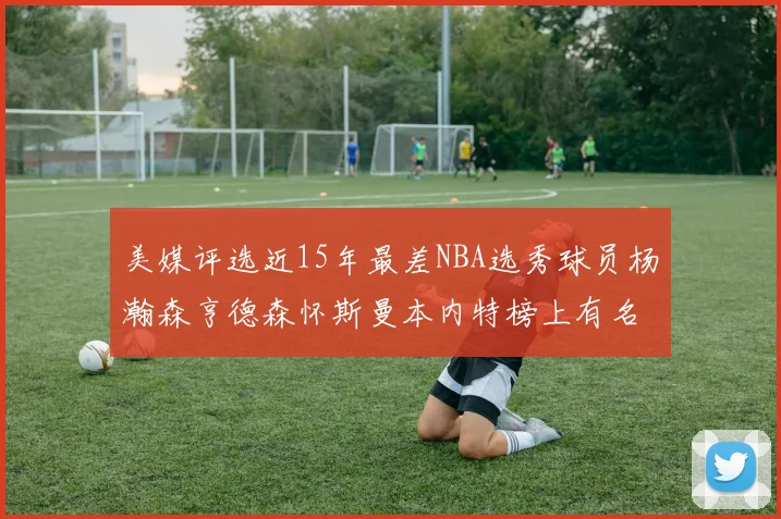 美媒评选近15年最差NBA选秀球员杨瀚森亨德森怀斯曼本内特榜上有名